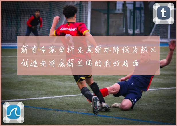薪资专家分析克莱薪水降低为热火创造老将底薪空间的利好局面